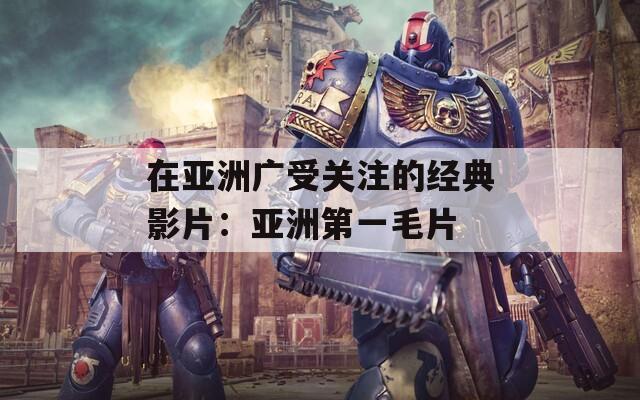 在亚洲广受关注的经典影片：亚洲第一毛片