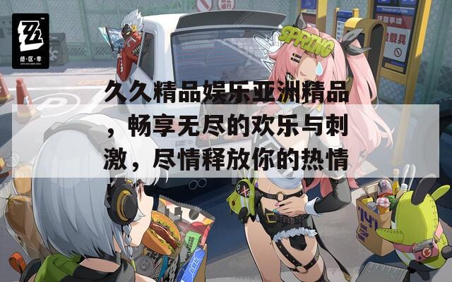 久久精品娱乐亚洲精品，畅享无尽的欢乐与刺激，尽情释放你的热情！