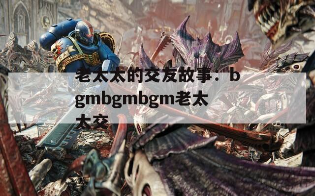 老太太的交友故事：bgmbgmbgm老太太交