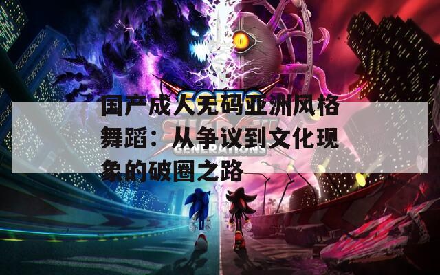 国产成人无码亚洲风格舞蹈：从争议到文化现象的破圈之路