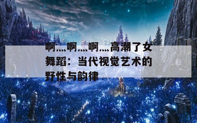 啊灬啊灬啊灬高潮了女舞蹈：当代视觉艺术的野性与韵律