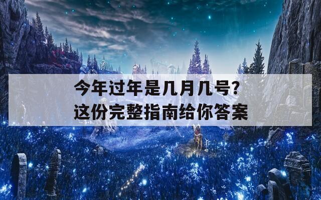 今年过年是几月几号？这份完整指南给你答案