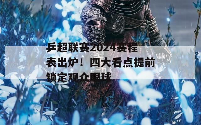 乒超联赛2024赛程表出炉！四大看点提前锁定观众眼球
