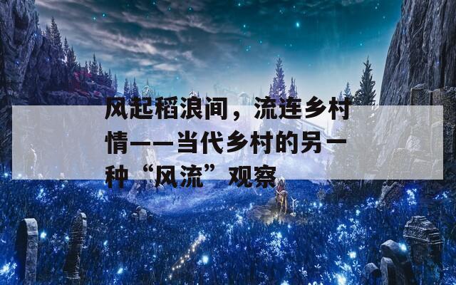 风起稻浪间，流连乡村情——当代乡村的另一种“风流”观察