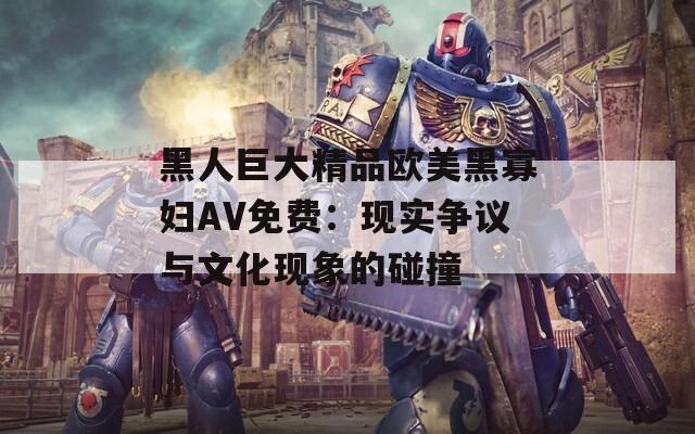 黑人巨大精品欧美黑寡妇AV免费：现实争议与文化现象的碰撞