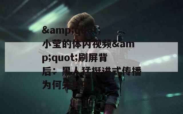 &quot;小莹的体内视频&quot;刷屏背后：黑人猛挺进式传播为何失控？