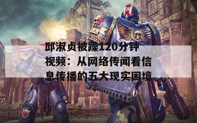 邱淑贞被躁120分钟视频：从网络传闻看信息传播的五大现实困境