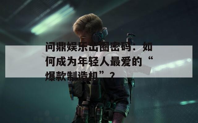 问鼎娱乐出圈密码：如何成为年轻人最爱的“爆款制造机”？