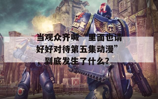 当观众齐喊“里面也请好好对待第五集动漫”，到底发生了什么？