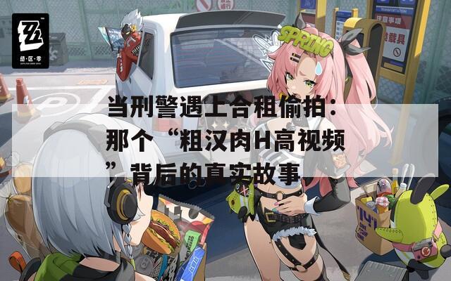 当刑警遇上合租偷拍：那个“粗汉肉H高视频”背后的真实故事