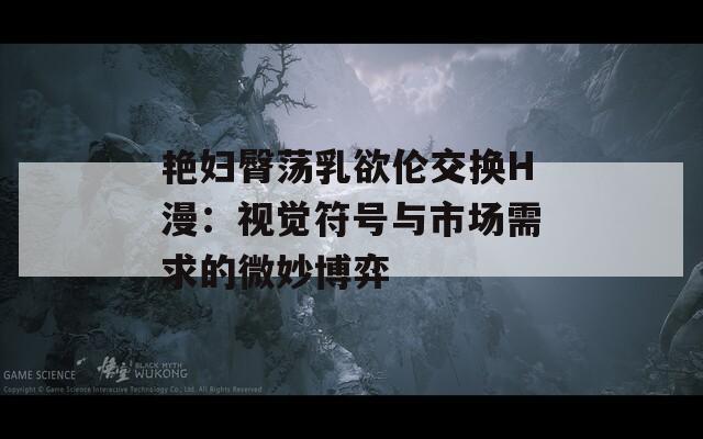 艳妇臀荡乳欲伦交换H漫：视觉符号与市场需求的微妙博弈