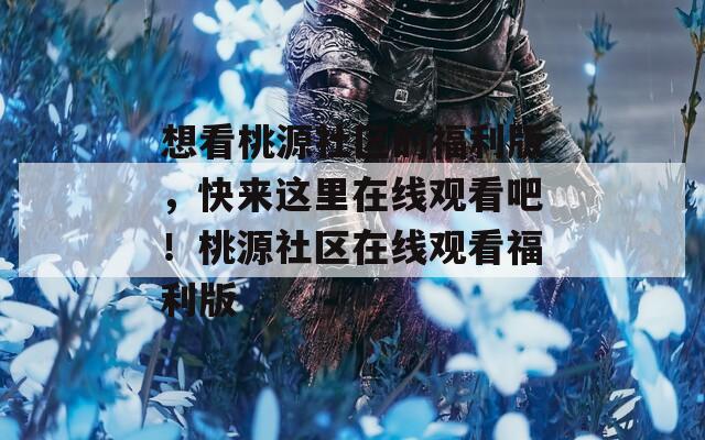 想看桃源社区的福利版，快来这里在线观看吧！桃源社区在线观看福利版