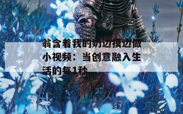 翁含着我的奶边摸边做小视频：当创意融入生活的每1秒