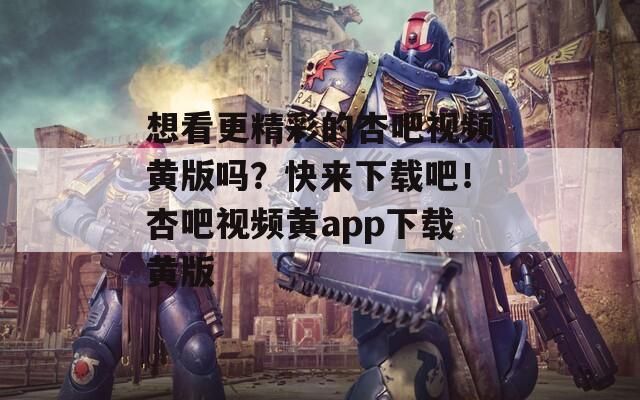 想看更精彩的杏吧视频黄版吗？快来下载吧！杏吧视频黄app下载黄版