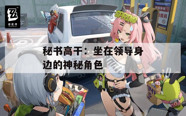 秘书高干：坐在领导身边的神秘角色