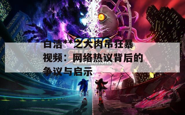 白洁**之大肉吊狂暴视频：网络热议背后的争议与启示