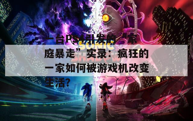 一台PS4引发的“家庭暴走”实录：疯狂的一家如何被游戏机改变生活？
