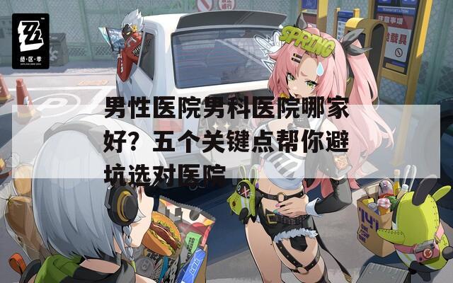 男性医院男科医院哪家好？五个关键点帮你避坑选对医院