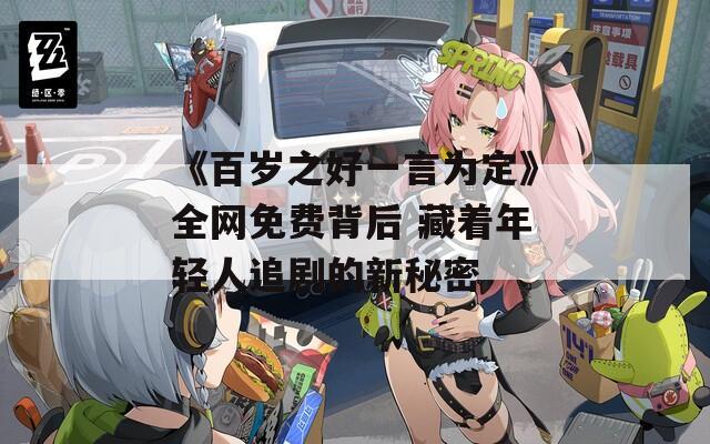 《百岁之好一言为定》全网免费背后 藏着年轻人追剧的新秘密