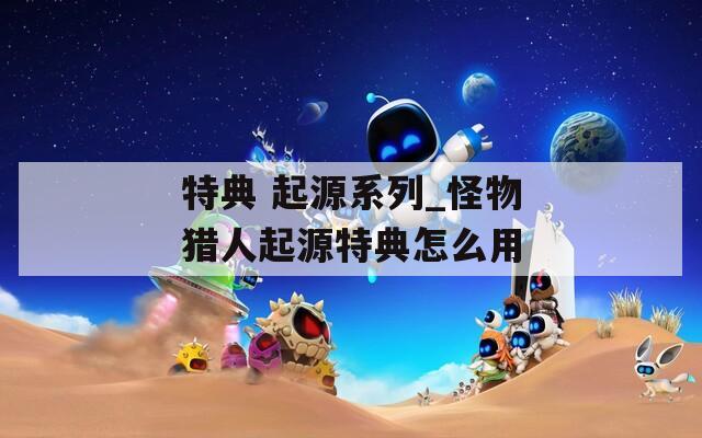 特典 起源系列_怪物猎人起源特典怎么用