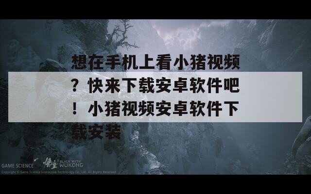 想在手机上看小猪视频？快来下载安卓软件吧！小猪视频安卓软件下载安装