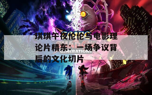 琪琪午夜伦伦与电影理论片精东：一场争议背后的文化切片