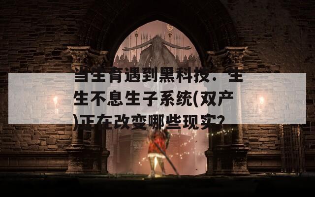 当生育遇到黑科技：生生不息生子系统(双产)正在改变哪些现实？