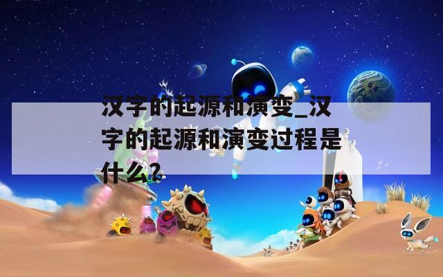 汉字的起源和演变_汉字的起源和演变过程是什么？