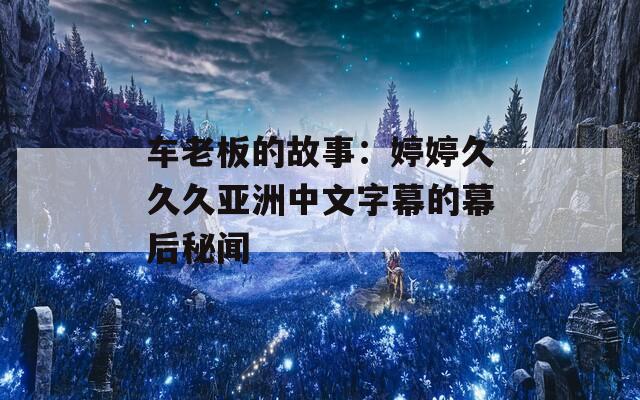 车老板的故事：婷婷久久久亚洲中文字幕的幕后秘闻