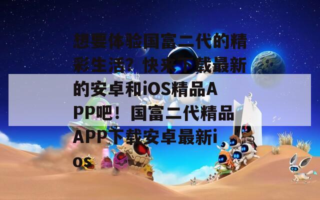 想要体验国富二代的精彩生活？快来下载最新的安卓和iOS精品APP吧！国富二代精品APP下载安卓最新ios