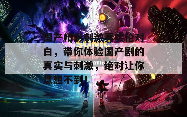 国产精彩刺激真实伦对白，带你体验国产剧的真实与刺激，绝对让你意想不到！
