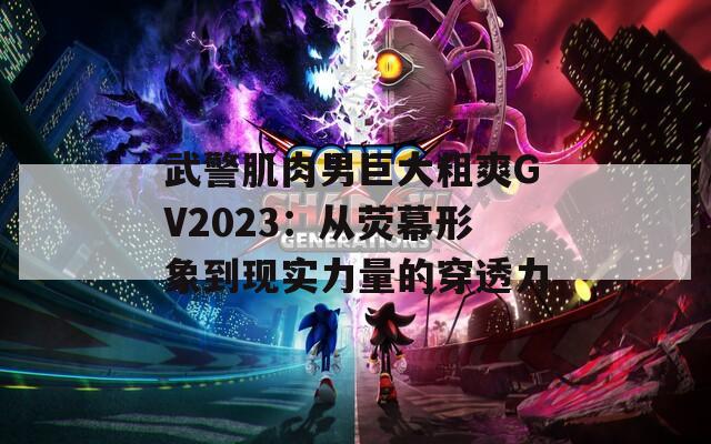 武警肌肉男巨大粗爽GV2023：从荧幕形象到现实力量的穿透力