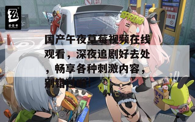 国产午夜草莓视频在线观看，深夜追剧好去处，畅享各种刺激内容，别错过啦！