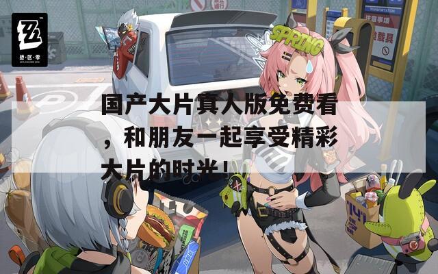 国产大片真人版免费看，和朋友一起享受精彩大片的时光！