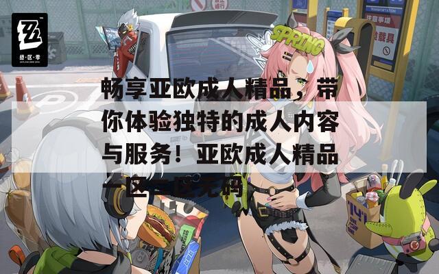 畅享亚欧成人精品，带你体验独特的成人内容与服务！亚欧成人精品一区二区无码