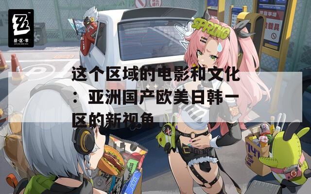 这个区域的电影和文化：亚洲国产欧美日韩一区的新视角