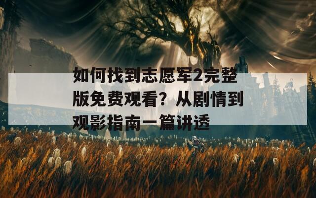 如何找到志愿军2完整版免费观看？从剧情到观影指南一篇讲透