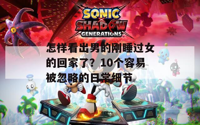 怎样看出男的刚睡过女的回家了？10个容易被忽略的日常细节