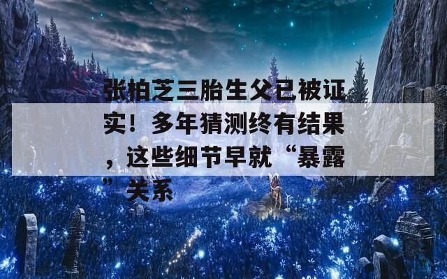 张柏芝三胎生父已被证实！多年猜测终有结果，这些细节早就“暴露”关系