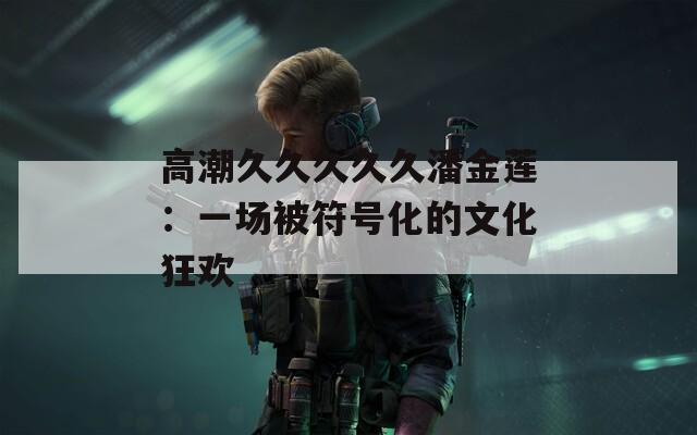 高潮久久久久久潘金莲：一场被符号化的文化狂欢