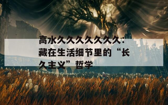 高水久久久久久久久：藏在生活细节里的“长久主义”哲学