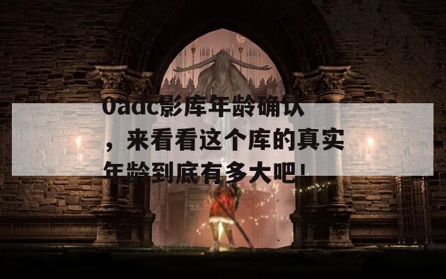 0adc影库年龄确认，来看看这个库的真实年龄到底有多大吧！