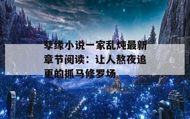 孽缘小说一家乱炖最新章节阅读：让人熬夜追更的抓马修罗场