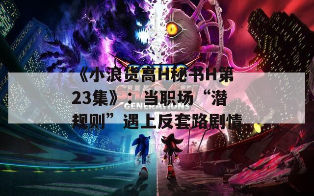 《小浪货高H秘书H第23集》：当职场“潜规则”遇上反套路剧情