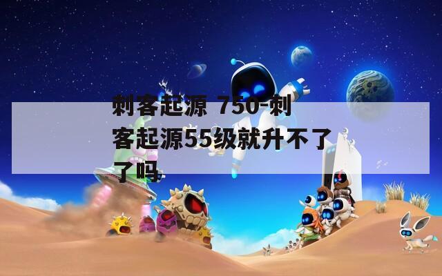 刺客起源 750-刺客起源55级就升不了了吗