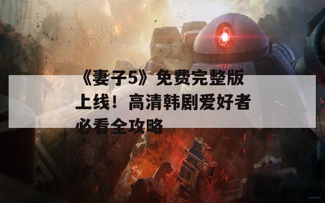 《妻子5》免费完整版上线！高清韩剧爱好者必看全攻略
