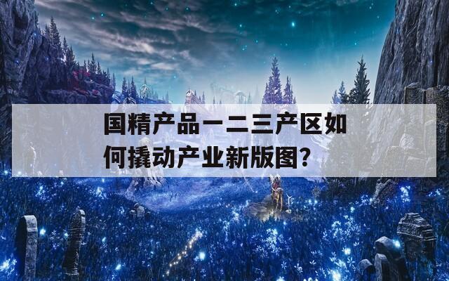 国精产品一二三产区如何撬动产业新版图？