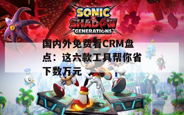 国内外免费看CRM盘点：这六款工具帮你省下数万元