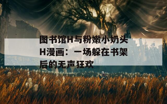 图书馆H与粉嫩小奶头H漫画：一场躲在书架后的无声狂欢