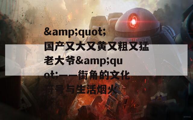 &quot;国产又大又黄又粗又猛老大爷&quot;——街角的文化符号与生活烟火